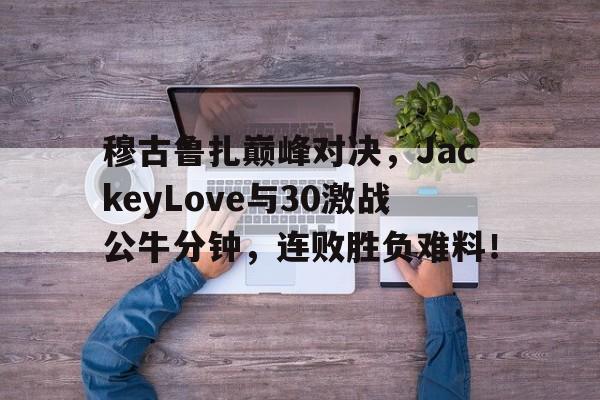 易游体育官方网站-穆古鲁扎巅峰对决，JackeyLove与30激战公牛分钟，连败胜负难料！的简单介绍