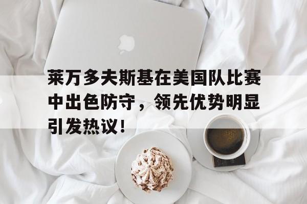 易游体育官方网站-包含莱万多夫斯基在美国队比赛中出色防守,领先优势明显引发热议!的词条